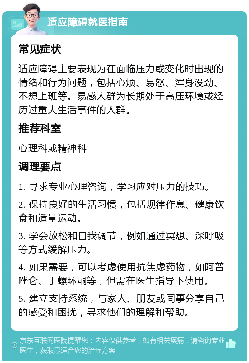 适应障碍就医指南 常见症状 适应障碍主要表现为在面临压力或变化时出现的情绪和行为问题，包括心烦、易怒、浑身没劲、不想上班等。易感人群为长期处于高压环境或经历过重大生活事件的人群。 推荐科室 心理科或精神科 调理要点 1. 寻求专业心理咨询，学习应对压力的技巧。 2. 保持良好的生活习惯，包括规律作息、健康饮食和适量运动。 3. 学会放松和自我调节，例如通过冥想、深呼吸等方式缓解压力。 4. 如果需要，可以考虑使用抗焦虑药物，如阿普唑仑、丁螺环酮等，但需在医生指导下使用。 5. 建立支持系统，与家人、朋友或同事分享自己的感受和困扰，寻求他们的理解和帮助。