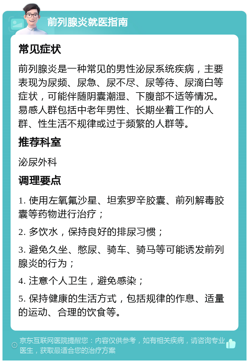 前列腺炎就医指南 常见症状 前列腺炎是一种常见的男性泌尿系统疾病，主要表现为尿频、尿急、尿不尽、尿等待、尿滴白等症状，可能伴随阴囊潮湿、下腹部不适等情况。易感人群包括中老年男性、长期坐着工作的人群、性生活不规律或过于频繁的人群等。 推荐科室 泌尿外科 调理要点 1. 使用左氧氟沙星、坦索罗辛胶囊、前列解毒胶囊等药物进行治疗； 2. 多饮水，保持良好的排尿习惯； 3. 避免久坐、憋尿、骑车、骑马等可能诱发前列腺炎的行为； 4. 注意个人卫生，避免感染； 5. 保持健康的生活方式，包括规律的作息、适量的运动、合理的饮食等。