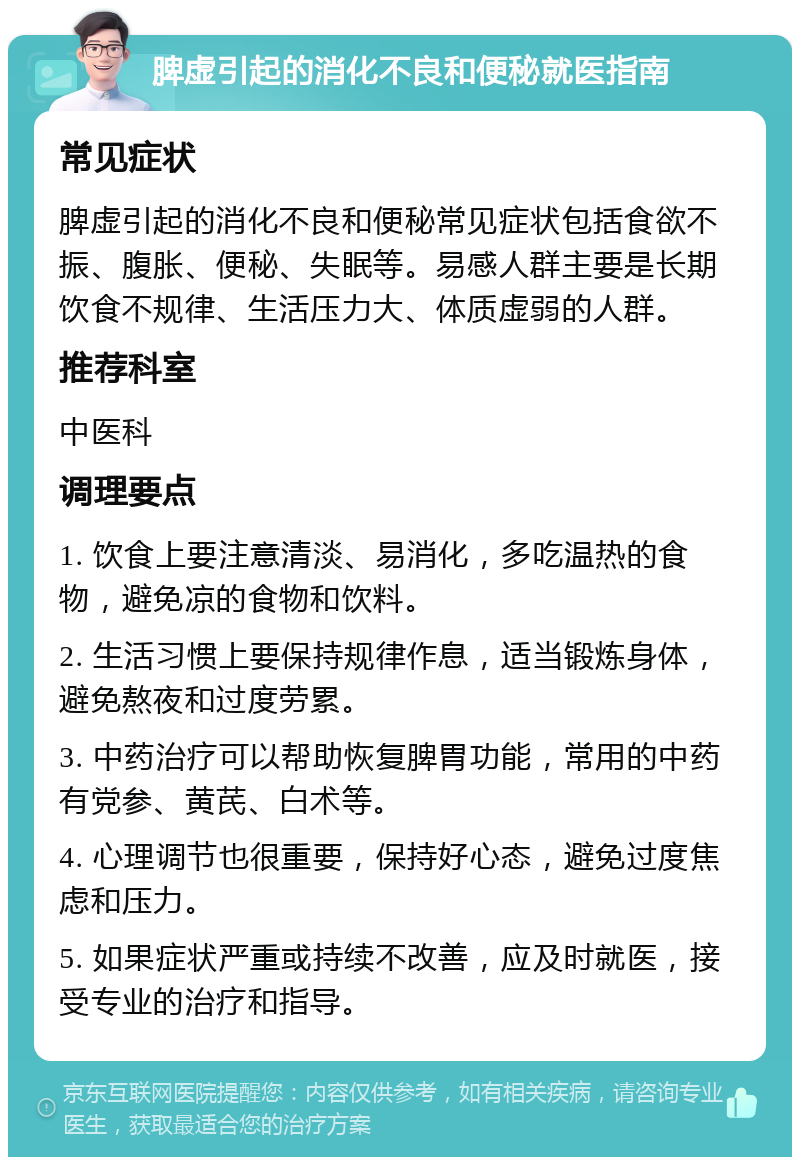 脾虚引起的消化不良和便秘就医指南 常见症状 脾虚引起的消化不良和便秘常见症状包括食欲不振、腹胀、便秘、失眠等。易感人群主要是长期饮食不规律、生活压力大、体质虚弱的人群。 推荐科室 中医科 调理要点 1. 饮食上要注意清淡、易消化，多吃温热的食物，避免凉的食物和饮料。 2. 生活习惯上要保持规律作息，适当锻炼身体，避免熬夜和过度劳累。 3. 中药治疗可以帮助恢复脾胃功能，常用的中药有党参、黄芪、白术等。 4. 心理调节也很重要，保持好心态，避免过度焦虑和压力。 5. 如果症状严重或持续不改善，应及时就医，接受专业的治疗和指导。