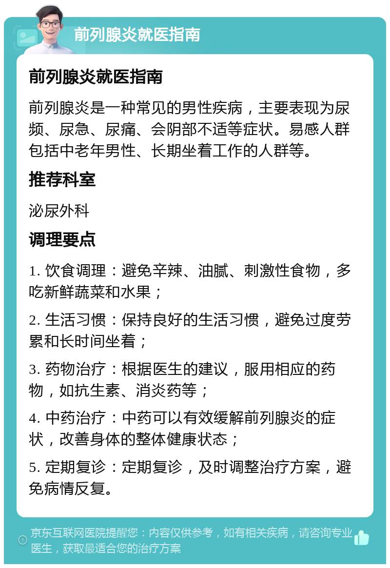 前列腺炎就医指南 前列腺炎就医指南 前列腺炎是一种常见的男性疾病，主要表现为尿频、尿急、尿痛、会阴部不适等症状。易感人群包括中老年男性、长期坐着工作的人群等。 推荐科室 泌尿外科 调理要点 1. 饮食调理：避免辛辣、油腻、刺激性食物，多吃新鲜蔬菜和水果； 2. 生活习惯：保持良好的生活习惯，避免过度劳累和长时间坐着； 3. 药物治疗：根据医生的建议，服用相应的药物，如抗生素、消炎药等； 4. 中药治疗：中药可以有效缓解前列腺炎的症状，改善身体的整体健康状态； 5. 定期复诊：定期复诊，及时调整治疗方案，避免病情反复。