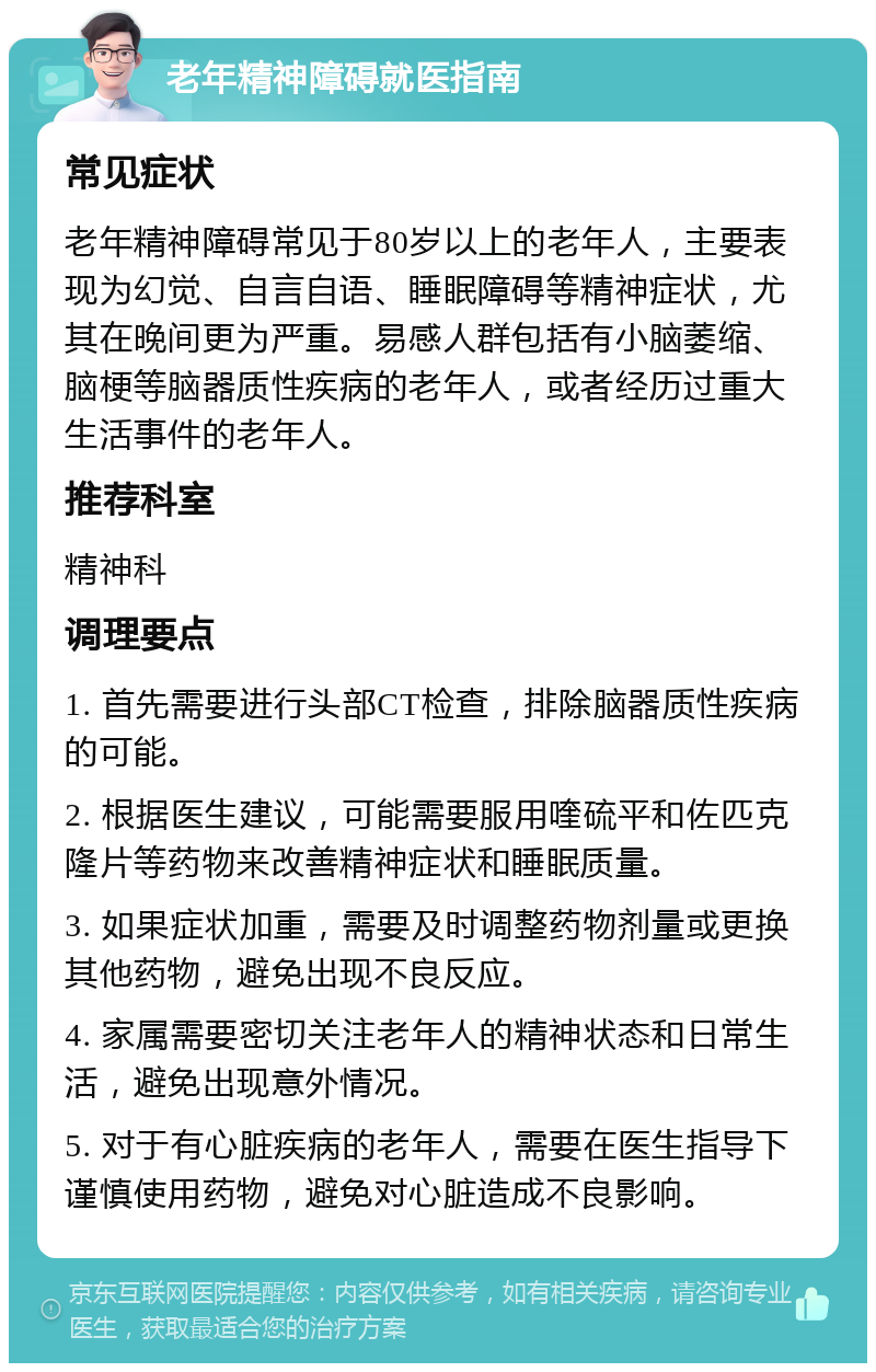 老年精神障碍就医指南 常见症状 老年精神障碍常见于80岁以上的老年人，主要表现为幻觉、自言自语、睡眠障碍等精神症状，尤其在晚间更为严重。易感人群包括有小脑萎缩、脑梗等脑器质性疾病的老年人，或者经历过重大生活事件的老年人。 推荐科室 精神科 调理要点 1. 首先需要进行头部CT检查，排除脑器质性疾病的可能。 2. 根据医生建议，可能需要服用喹硫平和佐匹克隆片等药物来改善精神症状和睡眠质量。 3. 如果症状加重，需要及时调整药物剂量或更换其他药物，避免出现不良反应。 4. 家属需要密切关注老年人的精神状态和日常生活，避免出现意外情况。 5. 对于有心脏疾病的老年人，需要在医生指导下谨慎使用药物，避免对心脏造成不良影响。