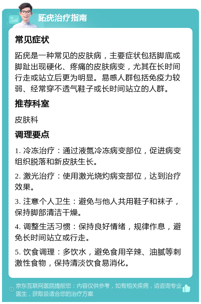 跖疣治疗指南 常见症状 跖疣是一种常见的皮肤病，主要症状包括脚底或脚趾出现硬化、疼痛的皮肤病变，尤其在长时间行走或站立后更为明显。易感人群包括免疫力较弱、经常穿不透气鞋子或长时间站立的人群。 推荐科室 皮肤科 调理要点 1. 冷冻治疗：通过液氮冷冻病变部位，促进病变组织脱落和新皮肤生长。 2. 激光治疗：使用激光烧灼病变部位，达到治疗效果。 3. 注意个人卫生：避免与他人共用鞋子和袜子，保持脚部清洁干燥。 4. 调整生活习惯：保持良好情绪，规律作息，避免长时间站立或行走。 5. 饮食调理：多饮水，避免食用辛辣、油腻等刺激性食物，保持清淡饮食易消化。