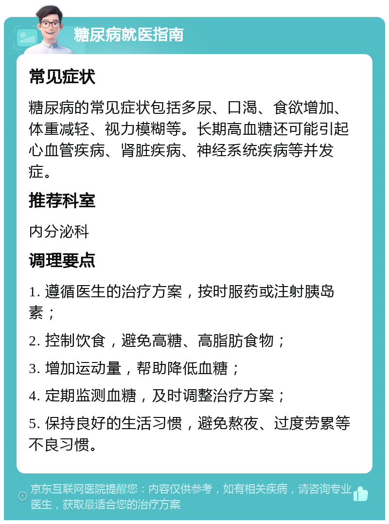 糖尿病就医指南 常见症状 糖尿病的常见症状包括多尿、口渴、食欲增加、体重减轻、视力模糊等。长期高血糖还可能引起心血管疾病、肾脏疾病、神经系统疾病等并发症。 推荐科室 内分泌科 调理要点 1. 遵循医生的治疗方案，按时服药或注射胰岛素； 2. 控制饮食，避免高糖、高脂肪食物； 3. 增加运动量，帮助降低血糖； 4. 定期监测血糖，及时调整治疗方案； 5. 保持良好的生活习惯，避免熬夜、过度劳累等不良习惯。