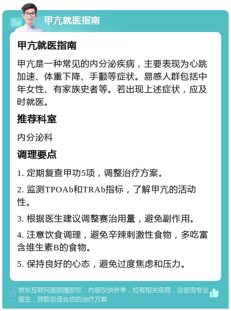 甲亢就医指南 甲亢就医指南 甲亢是一种常见的内分泌疾病，主要表现为心跳加速、体重下降、手颤等症状。易感人群包括中年女性、有家族史者等。若出现上述症状，应及时就医。 推荐科室 内分泌科 调理要点 1. 定期复查甲功5项，调整治疗方案。 2. 监测TPOAb和TRAb指标，了解甲亢的活动性。 3. 根据医生建议调整赛治用量，避免副作用。 4. 注意饮食调理，避免辛辣刺激性食物，多吃富含维生素B的食物。 5. 保持良好的心态，避免过度焦虑和压力。