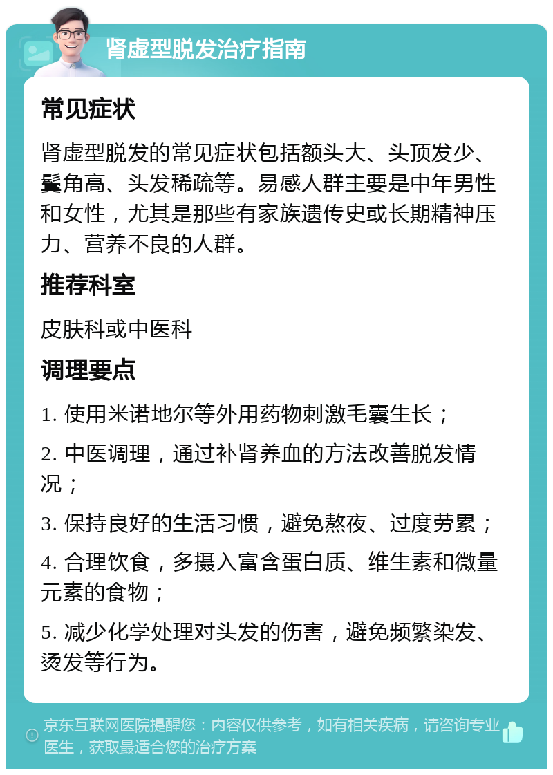 肾虚型脱发治疗指南 常见症状 肾虚型脱发的常见症状包括额头大、头顶发少、鬓角高、头发稀疏等。易感人群主要是中年男性和女性，尤其是那些有家族遗传史或长期精神压力、营养不良的人群。 推荐科室 皮肤科或中医科 调理要点 1. 使用米诺地尔等外用药物刺激毛囊生长； 2. 中医调理，通过补肾养血的方法改善脱发情况； 3. 保持良好的生活习惯，避免熬夜、过度劳累； 4. 合理饮食，多摄入富含蛋白质、维生素和微量元素的食物； 5. 减少化学处理对头发的伤害，避免频繁染发、烫发等行为。