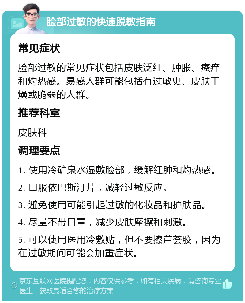 脸部过敏的快速脱敏指南 常见症状 脸部过敏的常见症状包括皮肤泛红、肿胀、瘙痒和灼热感。易感人群可能包括有过敏史、皮肤干燥或脆弱的人群。 推荐科室 皮肤科 调理要点 1. 使用冷矿泉水湿敷脸部，缓解红肿和灼热感。 2. 口服依巴斯汀片，减轻过敏反应。 3. 避免使用可能引起过敏的化妆品和护肤品。 4. 尽量不带口罩，减少皮肤摩擦和刺激。 5. 可以使用医用冷敷贴，但不要擦芦荟胶，因为在过敏期间可能会加重症状。