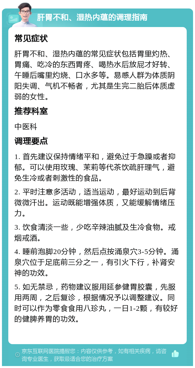 肝胃不和、湿热内蕴的调理指南 常见症状 肝胃不和、湿热内蕴的常见症状包括胃里灼热、胃痛、吃冷的东西胃疼、喝热水后放屁才好转、午睡后嘴里灼烧、口水多等。易感人群为体质阴阳失调、气机不畅者，尤其是生完二胎后体质虚弱的女性。 推荐科室 中医科 调理要点 1. 首先建议保持情绪平和，避免过于急躁或者抑郁。可以使用玫瑰、茉莉等代茶饮疏肝理气，避免生冷或者刺激性的食品。 2. 平时注意多活动，适当运动，最好运动到后背微微汗出。运动既能增强体质，又能缓解情绪压力。 3. 饮食清淡一些，少吃辛辣油腻及生冷食物。戒烟戒酒。 4. 睡前泡脚20分钟，然后点按涌泉穴3-5分钟。涌泉穴位于足底前三分之一，有引火下行，补肾安神的功效。 5. 如无禁忌，药物建议服用延参健胃胶囊，先服用两周，之后复诊，根据情况予以调整建议。同时可以作为零食食用八珍丸，一日1-2颗，有较好的健脾养胃的功效。