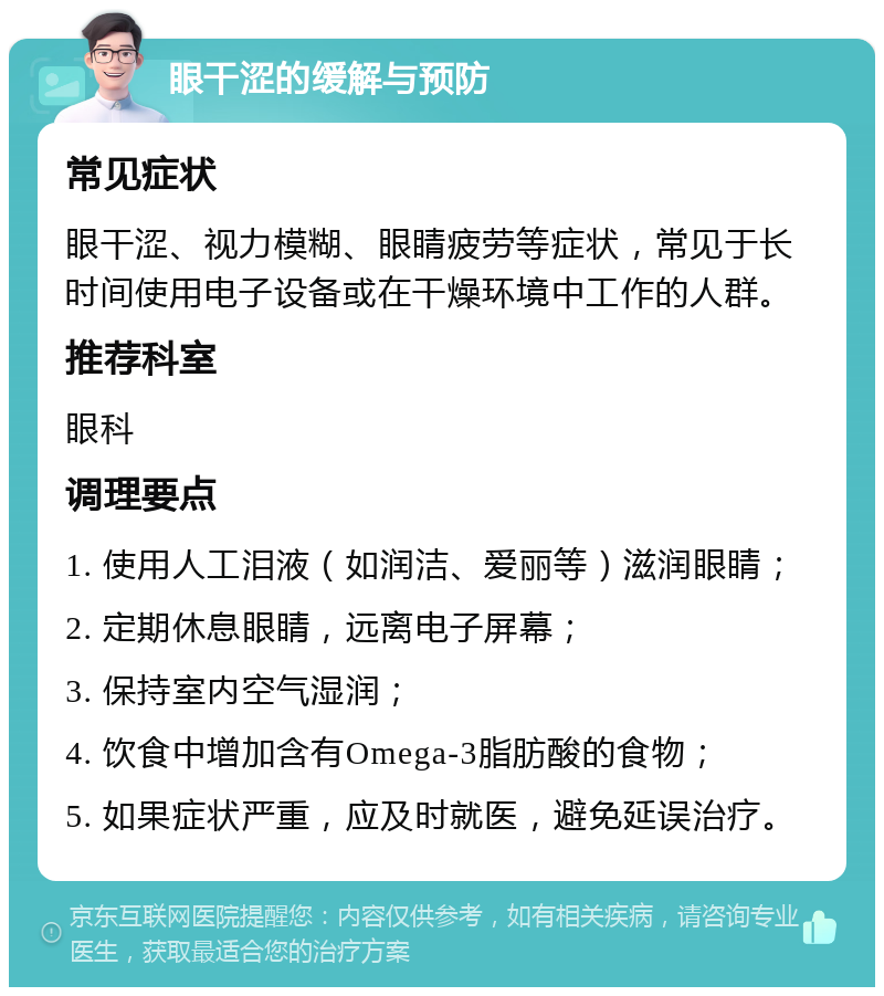 眼干涩的缓解与预防 常见症状 眼干涩、视力模糊、眼睛疲劳等症状，常见于长时间使用电子设备或在干燥环境中工作的人群。 推荐科室 眼科 调理要点 1. 使用人工泪液（如润洁、爱丽等）滋润眼睛； 2. 定期休息眼睛，远离电子屏幕； 3. 保持室内空气湿润； 4. 饮食中增加含有Omega-3脂肪酸的食物； 5. 如果症状严重，应及时就医，避免延误治疗。