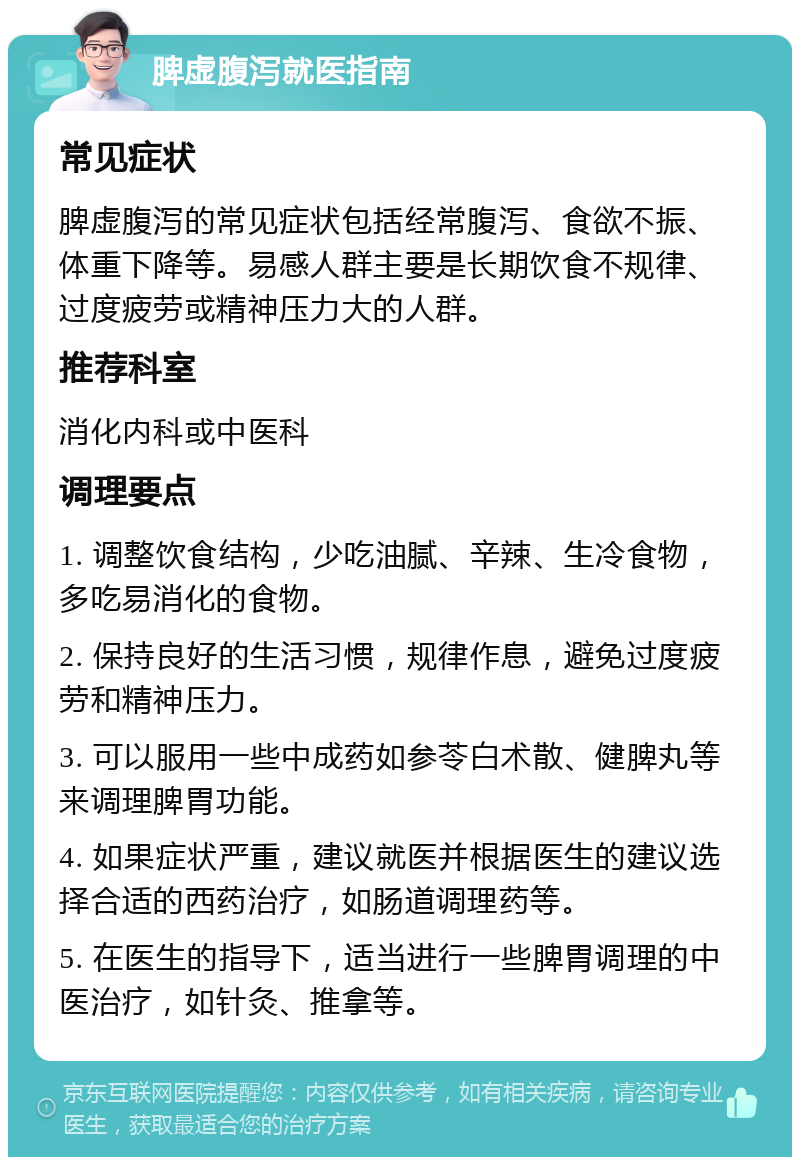 脾虚腹泻就医指南 常见症状 脾虚腹泻的常见症状包括经常腹泻、食欲不振、体重下降等。易感人群主要是长期饮食不规律、过度疲劳或精神压力大的人群。 推荐科室 消化内科或中医科 调理要点 1. 调整饮食结构，少吃油腻、辛辣、生冷食物，多吃易消化的食物。 2. 保持良好的生活习惯，规律作息，避免过度疲劳和精神压力。 3. 可以服用一些中成药如参苓白术散、健脾丸等来调理脾胃功能。 4. 如果症状严重，建议就医并根据医生的建议选择合适的西药治疗，如肠道调理药等。 5. 在医生的指导下，适当进行一些脾胃调理的中医治疗，如针灸、推拿等。