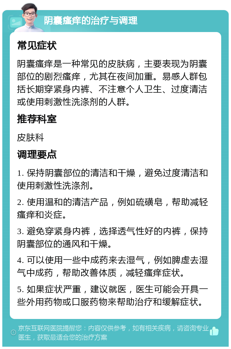 阴囊瘙痒的治疗与调理 常见症状 阴囊瘙痒是一种常见的皮肤病，主要表现为阴囊部位的剧烈瘙痒，尤其在夜间加重。易感人群包括长期穿紧身内裤、不注意个人卫生、过度清洁或使用刺激性洗涤剂的人群。 推荐科室 皮肤科 调理要点 1. 保持阴囊部位的清洁和干燥，避免过度清洁和使用刺激性洗涤剂。 2. 使用温和的清洁产品，例如硫磺皂，帮助减轻瘙痒和炎症。 3. 避免穿紧身内裤，选择透气性好的内裤，保持阴囊部位的通风和干燥。 4. 可以使用一些中成药来去湿气，例如脾虚去湿气中成药，帮助改善体质，减轻瘙痒症状。 5. 如果症状严重，建议就医，医生可能会开具一些外用药物或口服药物来帮助治疗和缓解症状。