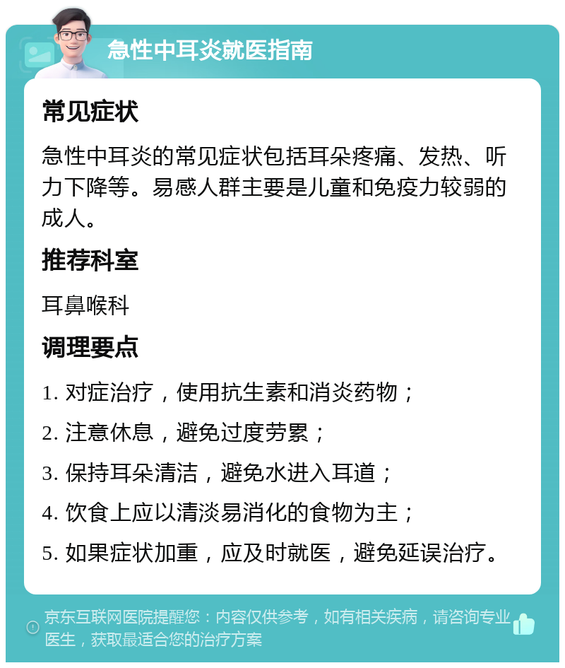 急性中耳炎就医指南 常见症状 急性中耳炎的常见症状包括耳朵疼痛、发热、听力下降等。易感人群主要是儿童和免疫力较弱的成人。 推荐科室 耳鼻喉科 调理要点 1. 对症治疗，使用抗生素和消炎药物； 2. 注意休息，避免过度劳累； 3. 保持耳朵清洁，避免水进入耳道； 4. 饮食上应以清淡易消化的食物为主； 5. 如果症状加重，应及时就医，避免延误治疗。