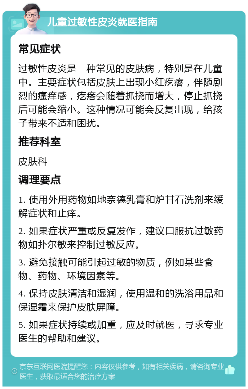 儿童过敏性皮炎就医指南 常见症状 过敏性皮炎是一种常见的皮肤病，特别是在儿童中。主要症状包括皮肤上出现小红疙瘩，伴随剧烈的瘙痒感，疙瘩会随着抓挠而增大，停止抓挠后可能会缩小。这种情况可能会反复出现，给孩子带来不适和困扰。 推荐科室 皮肤科 调理要点 1. 使用外用药物如地奈德乳膏和炉甘石洗剂来缓解症状和止痒。 2. 如果症状严重或反复发作，建议口服抗过敏药物如扑尔敏来控制过敏反应。 3. 避免接触可能引起过敏的物质，例如某些食物、药物、环境因素等。 4. 保持皮肤清洁和湿润，使用温和的洗浴用品和保湿霜来保护皮肤屏障。 5. 如果症状持续或加重，应及时就医，寻求专业医生的帮助和建议。