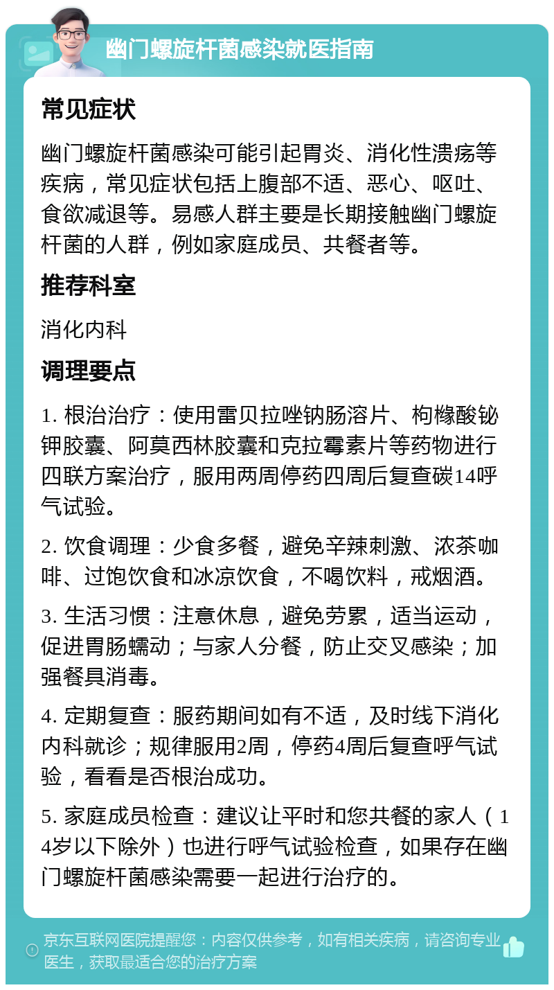 幽门螺旋杆菌感染就医指南 常见症状 幽门螺旋杆菌感染可能引起胃炎、消化性溃疡等疾病，常见症状包括上腹部不适、恶心、呕吐、食欲减退等。易感人群主要是长期接触幽门螺旋杆菌的人群，例如家庭成员、共餐者等。 推荐科室 消化内科 调理要点 1. 根治治疗：使用雷贝拉唑钠肠溶片、枸橼酸铋钾胶囊、阿莫西林胶囊和克拉霉素片等药物进行四联方案治疗，服用两周停药四周后复查碳14呼气试验。 2. 饮食调理：少食多餐，避免辛辣刺激、浓茶咖啡、过饱饮食和冰凉饮食，不喝饮料，戒烟酒。 3. 生活习惯：注意休息，避免劳累，适当运动，促进胃肠蠕动；与家人分餐，防止交叉感染；加强餐具消毒。 4. 定期复查：服药期间如有不适，及时线下消化内科就诊；规律服用2周，停药4周后复查呼气试验，看看是否根治成功。 5. 家庭成员检查：建议让平时和您共餐的家人（14岁以下除外）也进行呼气试验检查，如果存在幽门螺旋杆菌感染需要一起进行治疗的。