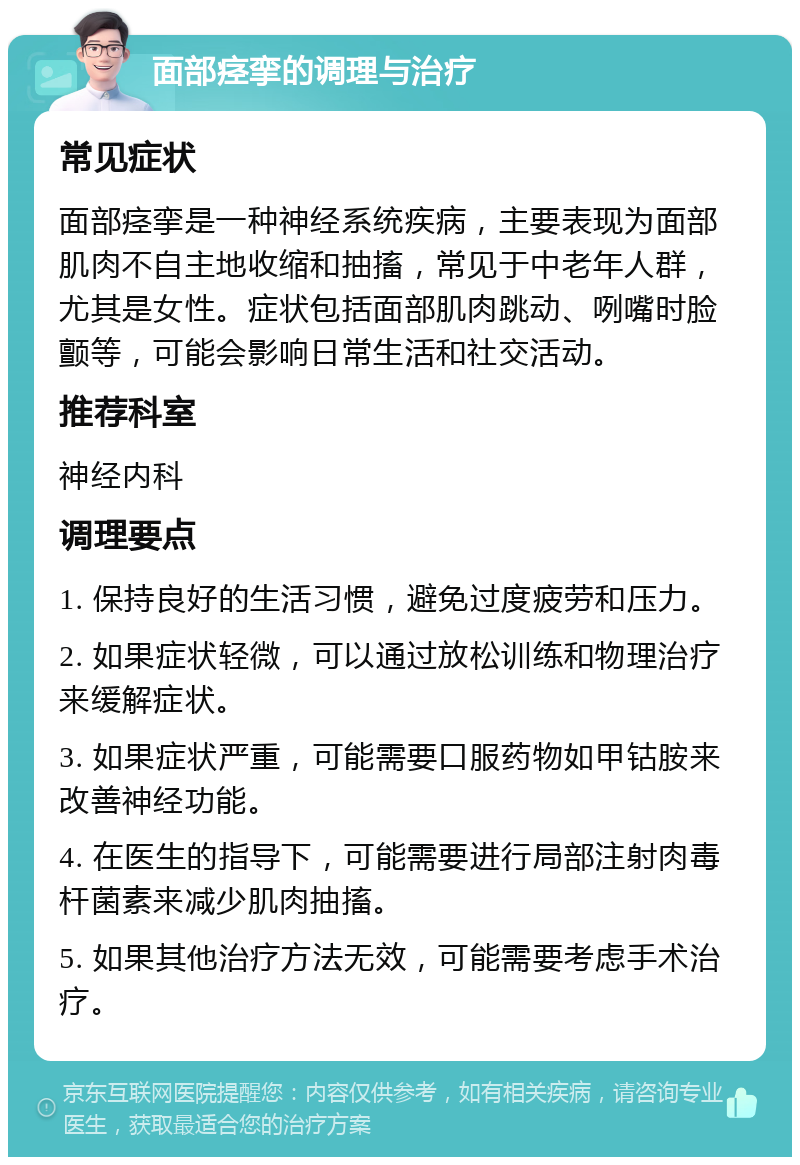 面部痉挛的调理与治疗 常见症状 面部痉挛是一种神经系统疾病，主要表现为面部肌肉不自主地收缩和抽搐，常见于中老年人群，尤其是女性。症状包括面部肌肉跳动、咧嘴时脸颤等，可能会影响日常生活和社交活动。 推荐科室 神经内科 调理要点 1. 保持良好的生活习惯，避免过度疲劳和压力。 2. 如果症状轻微，可以通过放松训练和物理治疗来缓解症状。 3. 如果症状严重，可能需要口服药物如甲钴胺来改善神经功能。 4. 在医生的指导下，可能需要进行局部注射肉毒杆菌素来减少肌肉抽搐。 5. 如果其他治疗方法无效，可能需要考虑手术治疗。