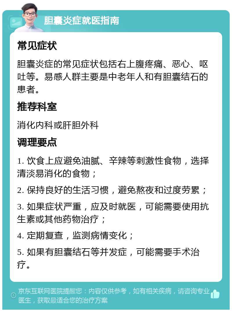 胆囊炎症就医指南 常见症状 胆囊炎症的常见症状包括右上腹疼痛、恶心、呕吐等。易感人群主要是中老年人和有胆囊结石的患者。 推荐科室 消化内科或肝胆外科 调理要点 1. 饮食上应避免油腻、辛辣等刺激性食物，选择清淡易消化的食物； 2. 保持良好的生活习惯，避免熬夜和过度劳累； 3. 如果症状严重，应及时就医，可能需要使用抗生素或其他药物治疗； 4. 定期复查，监测病情变化； 5. 如果有胆囊结石等并发症，可能需要手术治疗。