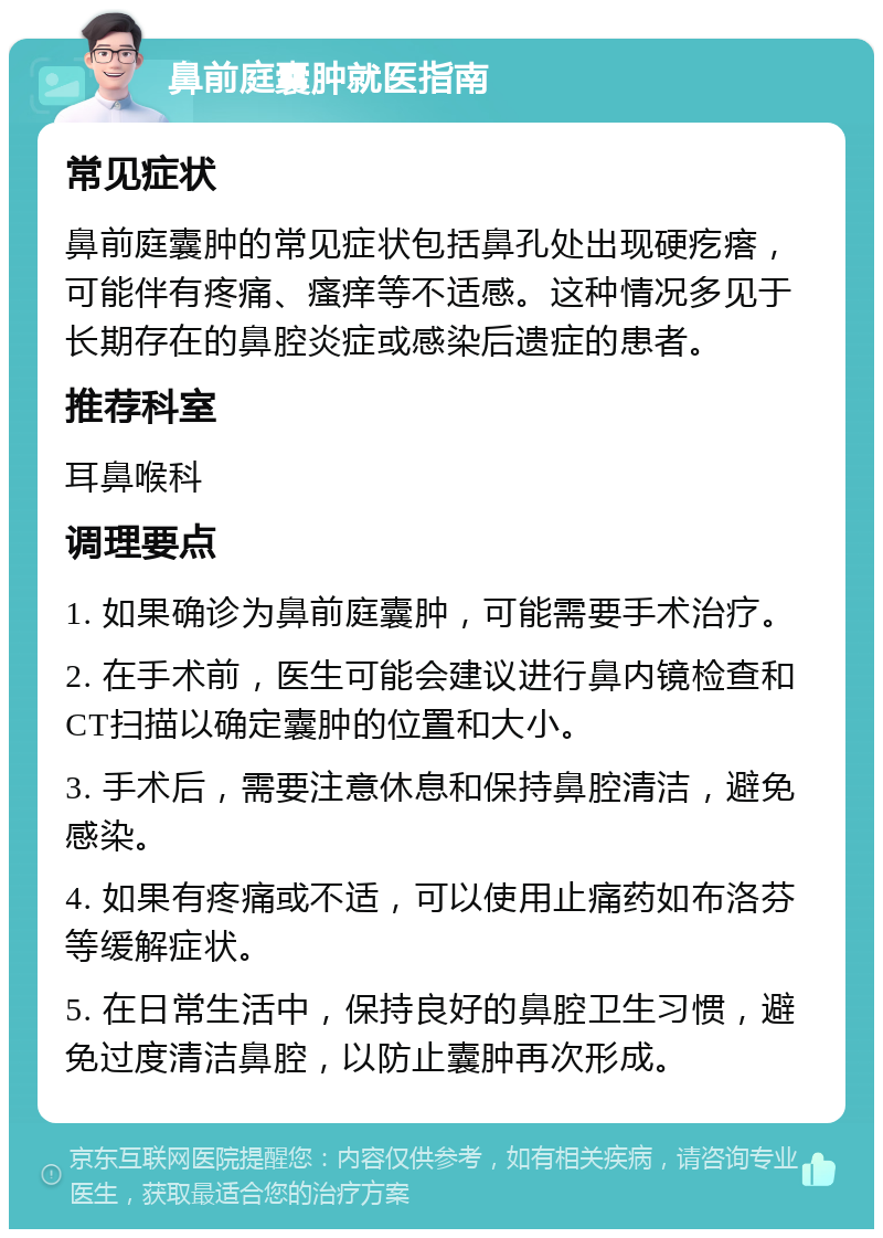 鼻前庭囊肿就医指南 常见症状 鼻前庭囊肿的常见症状包括鼻孔处出现硬疙瘩，可能伴有疼痛、瘙痒等不适感。这种情况多见于长期存在的鼻腔炎症或感染后遗症的患者。 推荐科室 耳鼻喉科 调理要点 1. 如果确诊为鼻前庭囊肿，可能需要手术治疗。 2. 在手术前，医生可能会建议进行鼻内镜检查和CT扫描以确定囊肿的位置和大小。 3. 手术后，需要注意休息和保持鼻腔清洁，避免感染。 4. 如果有疼痛或不适，可以使用止痛药如布洛芬等缓解症状。 5. 在日常生活中，保持良好的鼻腔卫生习惯，避免过度清洁鼻腔，以防止囊肿再次形成。