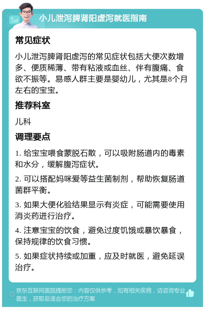 小儿泄泻脾肾阳虚泻就医指南 常见症状 小儿泄泻脾肾阳虚泻的常见症状包括大便次数增多、便质稀薄、带有粘液或血丝、伴有腹痛、食欲不振等。易感人群主要是婴幼儿，尤其是8个月左右的宝宝。 推荐科室 儿科 调理要点 1. 给宝宝喂食蒙脱石散，可以吸附肠道内的毒素和水分，缓解腹泻症状。 2. 可以搭配妈咪爱等益生菌制剂，帮助恢复肠道菌群平衡。 3. 如果大便化验结果显示有炎症，可能需要使用消炎药进行治疗。 4. 注意宝宝的饮食，避免过度饥饿或暴饮暴食，保持规律的饮食习惯。 5. 如果症状持续或加重，应及时就医，避免延误治疗。