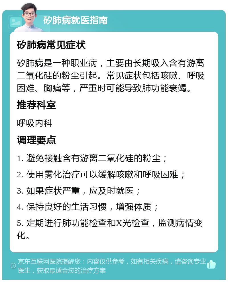 矽肺病就医指南 矽肺病常见症状 矽肺病是一种职业病，主要由长期吸入含有游离二氧化硅的粉尘引起。常见症状包括咳嗽、呼吸困难、胸痛等，严重时可能导致肺功能衰竭。 推荐科室 呼吸内科 调理要点 1. 避免接触含有游离二氧化硅的粉尘； 2. 使用雾化治疗可以缓解咳嗽和呼吸困难； 3. 如果症状严重，应及时就医； 4. 保持良好的生活习惯，增强体质； 5. 定期进行肺功能检查和X光检查，监测病情变化。