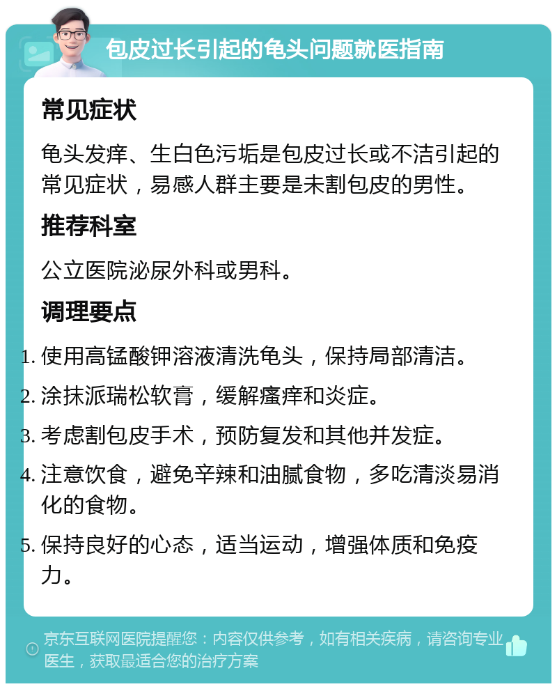 包皮过长引起的龟头问题就医指南 常见症状 龟头发痒、生白色污垢是包皮过长或不洁引起的常见症状，易感人群主要是未割包皮的男性。 推荐科室 公立医院泌尿外科或男科。 调理要点 使用高锰酸钾溶液清洗龟头，保持局部清洁。 涂抹派瑞松软膏，缓解瘙痒和炎症。 考虑割包皮手术，预防复发和其他并发症。 注意饮食，避免辛辣和油腻食物，多吃清淡易消化的食物。 保持良好的心态，适当运动，增强体质和免疫力。