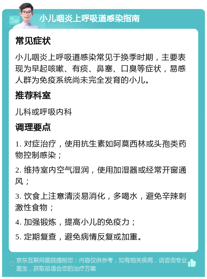 小儿咽炎上呼吸道感染指南 常见症状 小儿咽炎上呼吸道感染常见于换季时期，主要表现为早起咳嗽、有痰、鼻塞、口臭等症状，易感人群为免疫系统尚未完全发育的小儿。 推荐科室 儿科或呼吸内科 调理要点 1. 对症治疗，使用抗生素如阿莫西林或头孢类药物控制感染； 2. 维持室内空气湿润，使用加湿器或经常开窗通风； 3. 饮食上注意清淡易消化，多喝水，避免辛辣刺激性食物； 4. 加强锻炼，提高小儿的免疫力； 5. 定期复查，避免病情反复或加重。