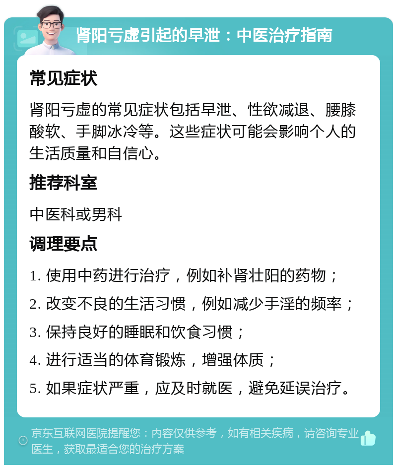 肾阳亏虚引起的早泄：中医治疗指南 常见症状 肾阳亏虚的常见症状包括早泄、性欲减退、腰膝酸软、手脚冰冷等。这些症状可能会影响个人的生活质量和自信心。 推荐科室 中医科或男科 调理要点 1. 使用中药进行治疗，例如补肾壮阳的药物； 2. 改变不良的生活习惯，例如减少手淫的频率； 3. 保持良好的睡眠和饮食习惯； 4. 进行适当的体育锻炼，增强体质； 5. 如果症状严重，应及时就医，避免延误治疗。