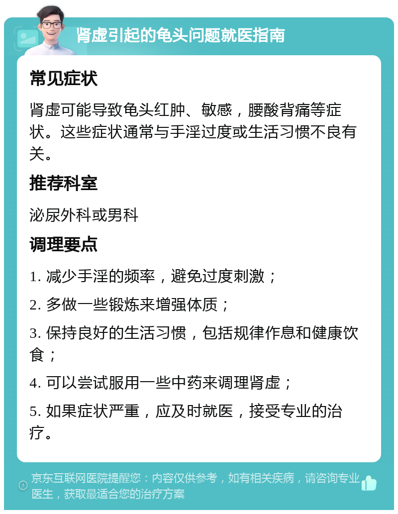 肾虚引起的龟头问题就医指南 常见症状 肾虚可能导致龟头红肿、敏感，腰酸背痛等症状。这些症状通常与手淫过度或生活习惯不良有关。 推荐科室 泌尿外科或男科 调理要点 1. 减少手淫的频率，避免过度刺激； 2. 多做一些锻炼来增强体质； 3. 保持良好的生活习惯，包括规律作息和健康饮食； 4. 可以尝试服用一些中药来调理肾虚； 5. 如果症状严重，应及时就医，接受专业的治疗。