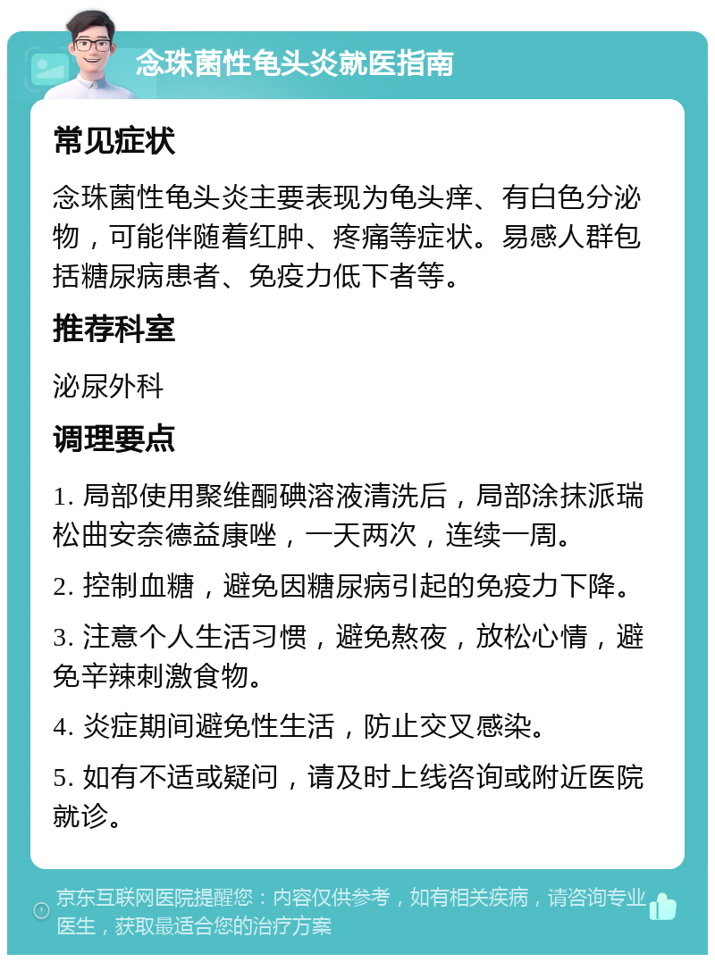 念珠菌性龟头炎就医指南 常见症状 念珠菌性龟头炎主要表现为龟头痒、有白色分泌物，可能伴随着红肿、疼痛等症状。易感人群包括糖尿病患者、免疫力低下者等。 推荐科室 泌尿外科 调理要点 1. 局部使用聚维酮碘溶液清洗后，局部涂抹派瑞松曲安奈德益康唑，一天两次，连续一周。 2. 控制血糖，避免因糖尿病引起的免疫力下降。 3. 注意个人生活习惯，避免熬夜，放松心情，避免辛辣刺激食物。 4. 炎症期间避免性生活，防止交叉感染。 5. 如有不适或疑问，请及时上线咨询或附近医院就诊。