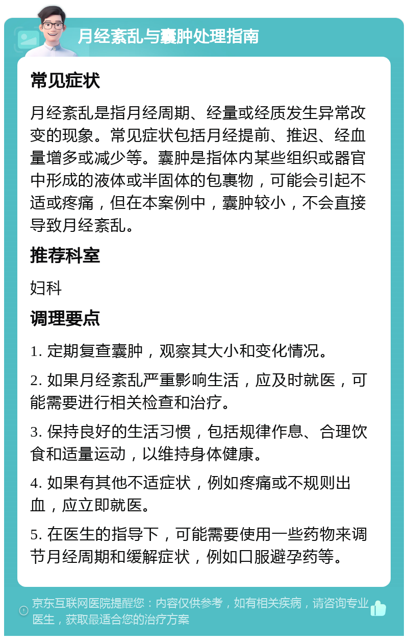 月经紊乱与囊肿处理指南 常见症状 月经紊乱是指月经周期、经量或经质发生异常改变的现象。常见症状包括月经提前、推迟、经血量增多或减少等。囊肿是指体内某些组织或器官中形成的液体或半固体的包裹物，可能会引起不适或疼痛，但在本案例中，囊肿较小，不会直接导致月经紊乱。 推荐科室 妇科 调理要点 1. 定期复查囊肿，观察其大小和变化情况。 2. 如果月经紊乱严重影响生活，应及时就医，可能需要进行相关检查和治疗。 3. 保持良好的生活习惯，包括规律作息、合理饮食和适量运动，以维持身体健康。 4. 如果有其他不适症状，例如疼痛或不规则出血，应立即就医。 5. 在医生的指导下，可能需要使用一些药物来调节月经周期和缓解症状，例如口服避孕药等。