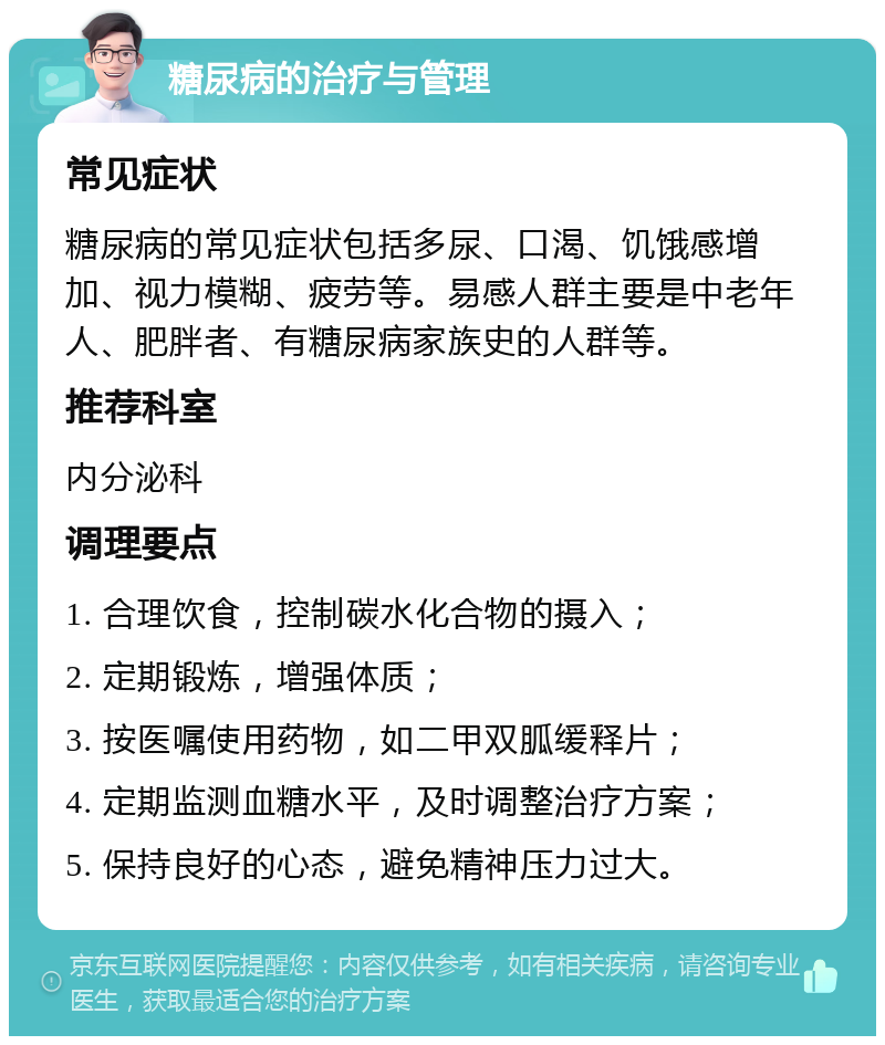 糖尿病的治疗与管理 常见症状 糖尿病的常见症状包括多尿、口渴、饥饿感增加、视力模糊、疲劳等。易感人群主要是中老年人、肥胖者、有糖尿病家族史的人群等。 推荐科室 内分泌科 调理要点 1. 合理饮食，控制碳水化合物的摄入； 2. 定期锻炼，增强体质； 3. 按医嘱使用药物，如二甲双胍缓释片； 4. 定期监测血糖水平，及时调整治疗方案； 5. 保持良好的心态，避免精神压力过大。