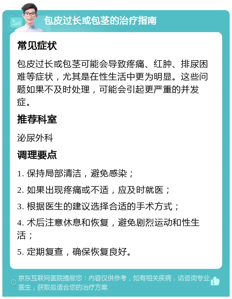 包皮过长或包茎的治疗指南 常见症状 包皮过长或包茎可能会导致疼痛、红肿、排尿困难等症状，尤其是在性生活中更为明显。这些问题如果不及时处理，可能会引起更严重的并发症。 推荐科室 泌尿外科 调理要点 1. 保持局部清洁，避免感染； 2. 如果出现疼痛或不适，应及时就医； 3. 根据医生的建议选择合适的手术方式； 4. 术后注意休息和恢复，避免剧烈运动和性生活； 5. 定期复查，确保恢复良好。