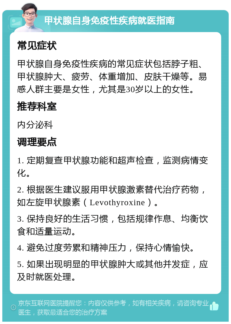 甲状腺自身免疫性疾病就医指南 常见症状 甲状腺自身免疫性疾病的常见症状包括脖子粗、甲状腺肿大、疲劳、体重增加、皮肤干燥等。易感人群主要是女性，尤其是30岁以上的女性。 推荐科室 内分泌科 调理要点 1. 定期复查甲状腺功能和超声检查，监测病情变化。 2. 根据医生建议服用甲状腺激素替代治疗药物，如左旋甲状腺素（Levothyroxine）。 3. 保持良好的生活习惯，包括规律作息、均衡饮食和适量运动。 4. 避免过度劳累和精神压力，保持心情愉快。 5. 如果出现明显的甲状腺肿大或其他并发症，应及时就医处理。