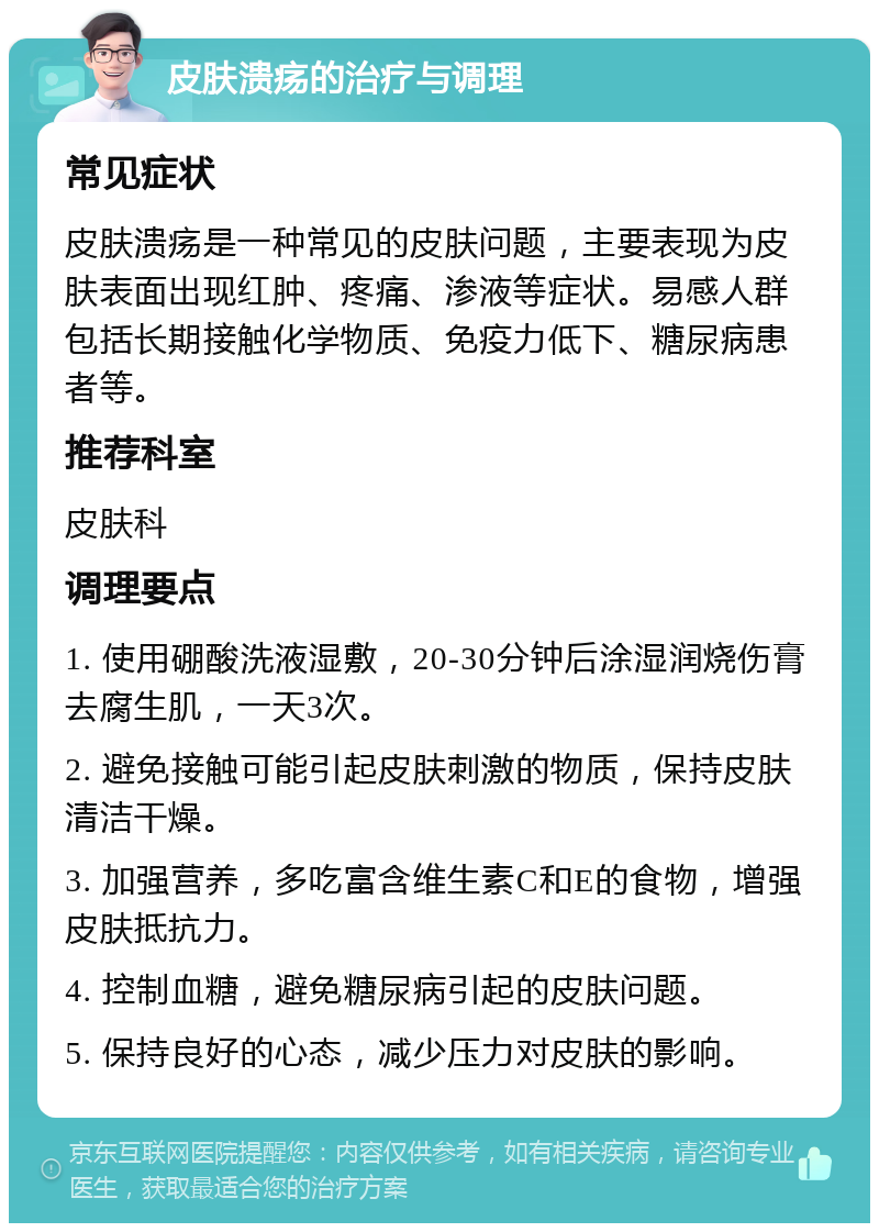 皮肤溃疡的治疗与调理 常见症状 皮肤溃疡是一种常见的皮肤问题，主要表现为皮肤表面出现红肿、疼痛、渗液等症状。易感人群包括长期接触化学物质、免疫力低下、糖尿病患者等。 推荐科室 皮肤科 调理要点 1. 使用硼酸洗液湿敷，20-30分钟后涂湿润烧伤膏去腐生肌，一天3次。 2. 避免接触可能引起皮肤刺激的物质，保持皮肤清洁干燥。 3. 加强营养，多吃富含维生素C和E的食物，增强皮肤抵抗力。 4. 控制血糖，避免糖尿病引起的皮肤问题。 5. 保持良好的心态，减少压力对皮肤的影响。