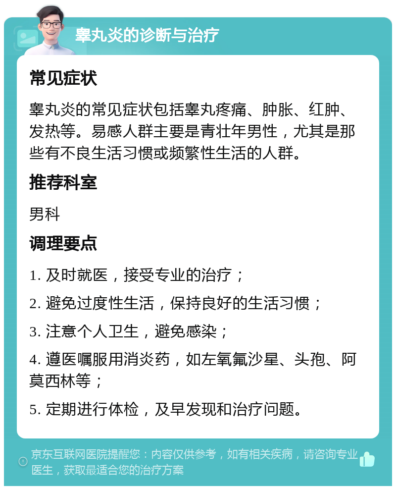 睾丸炎的诊断与治疗 常见症状 睾丸炎的常见症状包括睾丸疼痛、肿胀、红肿、发热等。易感人群主要是青壮年男性，尤其是那些有不良生活习惯或频繁性生活的人群。 推荐科室 男科 调理要点 1. 及时就医，接受专业的治疗； 2. 避免过度性生活，保持良好的生活习惯； 3. 注意个人卫生，避免感染； 4. 遵医嘱服用消炎药，如左氧氟沙星、头孢、阿莫西林等； 5. 定期进行体检，及早发现和治疗问题。