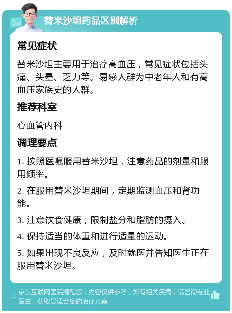 替米沙坦药品区别解析 常见症状 替米沙坦主要用于治疗高血压，常见症状包括头痛、头晕、乏力等。易感人群为中老年人和有高血压家族史的人群。 推荐科室 心血管内科 调理要点 1. 按照医嘱服用替米沙坦，注意药品的剂量和服用频率。 2. 在服用替米沙坦期间，定期监测血压和肾功能。 3. 注意饮食健康，限制盐分和脂肪的摄入。 4. 保持适当的体重和进行适量的运动。 5. 如果出现不良反应，及时就医并告知医生正在服用替米沙坦。