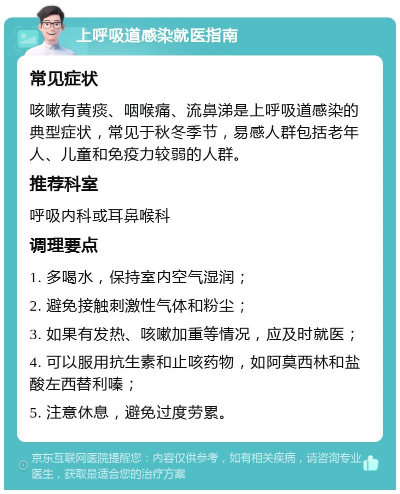 上呼吸道感染就医指南 常见症状 咳嗽有黄痰、咽喉痛、流鼻涕是上呼吸道感染的典型症状，常见于秋冬季节，易感人群包括老年人、儿童和免疫力较弱的人群。 推荐科室 呼吸内科或耳鼻喉科 调理要点 1. 多喝水，保持室内空气湿润； 2. 避免接触刺激性气体和粉尘； 3. 如果有发热、咳嗽加重等情况，应及时就医； 4. 可以服用抗生素和止咳药物，如阿莫西林和盐酸左西替利嗪； 5. 注意休息，避免过度劳累。