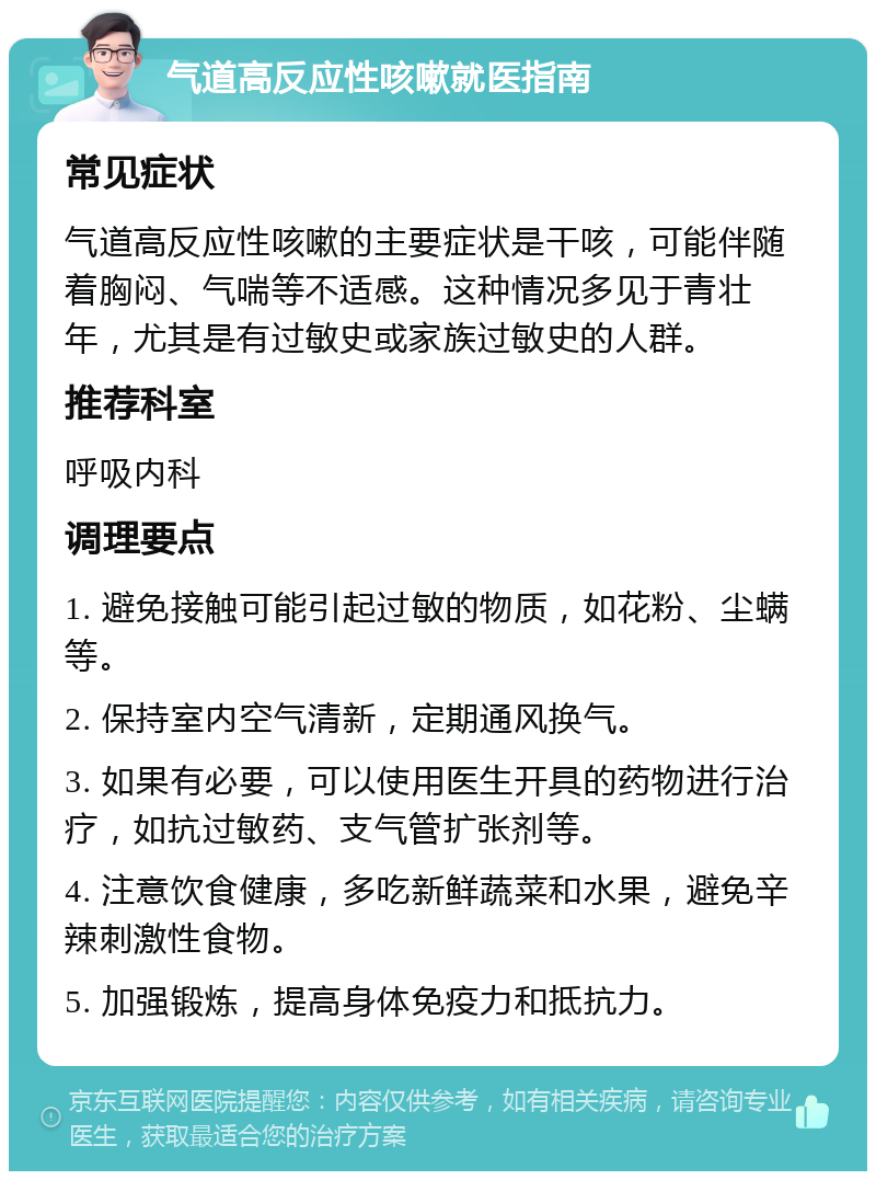 气道高反应性咳嗽就医指南 常见症状 气道高反应性咳嗽的主要症状是干咳，可能伴随着胸闷、气喘等不适感。这种情况多见于青壮年，尤其是有过敏史或家族过敏史的人群。 推荐科室 呼吸内科 调理要点 1. 避免接触可能引起过敏的物质，如花粉、尘螨等。 2. 保持室内空气清新，定期通风换气。 3. 如果有必要，可以使用医生开具的药物进行治疗，如抗过敏药、支气管扩张剂等。 4. 注意饮食健康，多吃新鲜蔬菜和水果，避免辛辣刺激性食物。 5. 加强锻炼，提高身体免疫力和抵抗力。