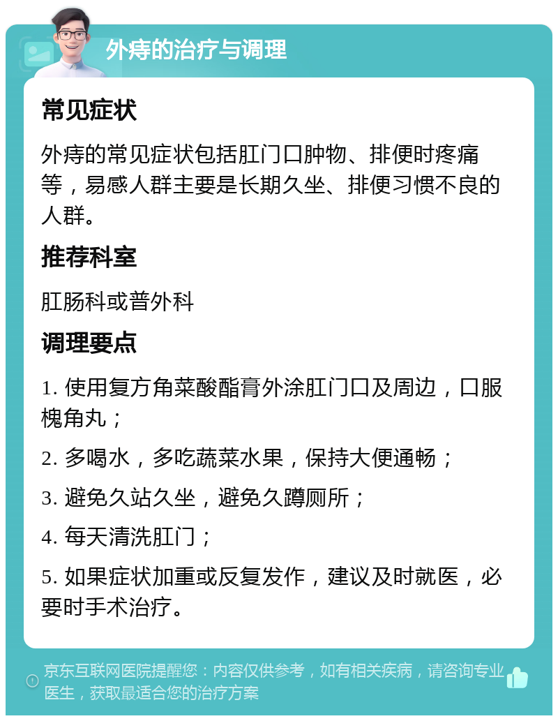 外痔的治疗与调理 常见症状 外痔的常见症状包括肛门口肿物、排便时疼痛等，易感人群主要是长期久坐、排便习惯不良的人群。 推荐科室 肛肠科或普外科 调理要点 1. 使用复方角菜酸酯膏外涂肛门口及周边，口服槐角丸； 2. 多喝水，多吃蔬菜水果，保持大便通畅； 3. 避免久站久坐，避免久蹲厕所； 4. 每天清洗肛门； 5. 如果症状加重或反复发作，建议及时就医，必要时手术治疗。