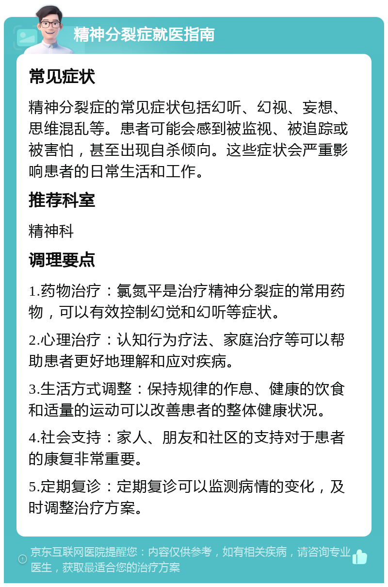 精神分裂症就医指南 常见症状 精神分裂症的常见症状包括幻听、幻视、妄想、思维混乱等。患者可能会感到被监视、被追踪或被害怕，甚至出现自杀倾向。这些症状会严重影响患者的日常生活和工作。 推荐科室 精神科 调理要点 1.药物治疗：氯氮平是治疗精神分裂症的常用药物，可以有效控制幻觉和幻听等症状。 2.心理治疗：认知行为疗法、家庭治疗等可以帮助患者更好地理解和应对疾病。 3.生活方式调整：保持规律的作息、健康的饮食和适量的运动可以改善患者的整体健康状况。 4.社会支持：家人、朋友和社区的支持对于患者的康复非常重要。 5.定期复诊：定期复诊可以监测病情的变化，及时调整治疗方案。