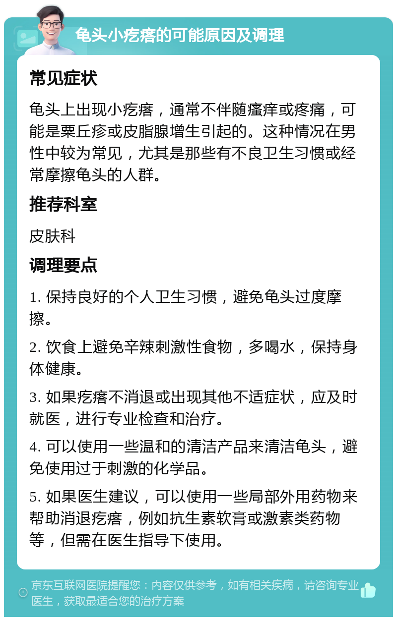 龟头小疙瘩的可能原因及调理 常见症状 龟头上出现小疙瘩，通常不伴随瘙痒或疼痛，可能是粟丘疹或皮脂腺增生引起的。这种情况在男性中较为常见，尤其是那些有不良卫生习惯或经常摩擦龟头的人群。 推荐科室 皮肤科 调理要点 1. 保持良好的个人卫生习惯，避免龟头过度摩擦。 2. 饮食上避免辛辣刺激性食物，多喝水，保持身体健康。 3. 如果疙瘩不消退或出现其他不适症状，应及时就医，进行专业检查和治疗。 4. 可以使用一些温和的清洁产品来清洁龟头，避免使用过于刺激的化学品。 5. 如果医生建议，可以使用一些局部外用药物来帮助消退疙瘩，例如抗生素软膏或激素类药物等，但需在医生指导下使用。