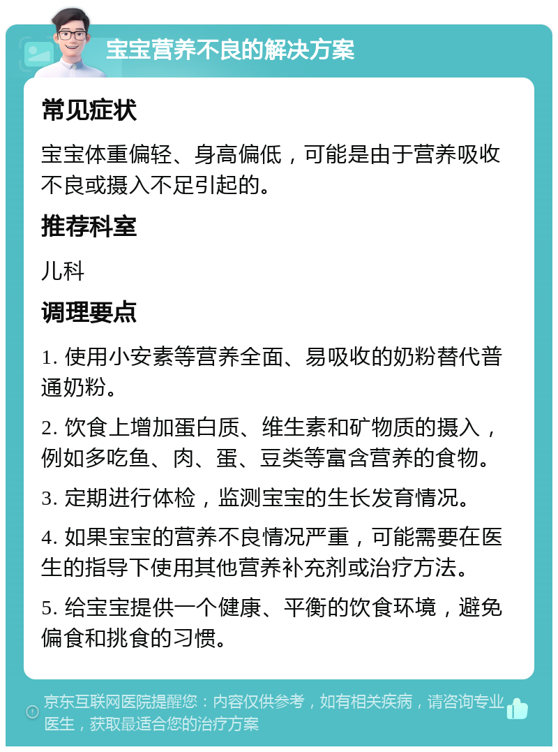 宝宝营养不良的解决方案 常见症状 宝宝体重偏轻、身高偏低，可能是由于营养吸收不良或摄入不足引起的。 推荐科室 儿科 调理要点 1. 使用小安素等营养全面、易吸收的奶粉替代普通奶粉。 2. 饮食上增加蛋白质、维生素和矿物质的摄入，例如多吃鱼、肉、蛋、豆类等富含营养的食物。 3. 定期进行体检，监测宝宝的生长发育情况。 4. 如果宝宝的营养不良情况严重，可能需要在医生的指导下使用其他营养补充剂或治疗方法。 5. 给宝宝提供一个健康、平衡的饮食环境，避免偏食和挑食的习惯。