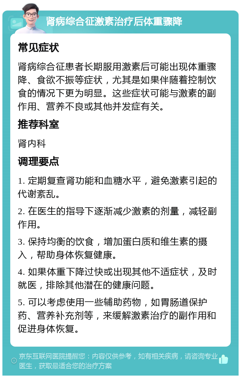 肾病综合征激素治疗后体重骤降 常见症状 肾病综合征患者长期服用激素后可能出现体重骤降、食欲不振等症状，尤其是如果伴随着控制饮食的情况下更为明显。这些症状可能与激素的副作用、营养不良或其他并发症有关。 推荐科室 肾内科 调理要点 1. 定期复查肾功能和血糖水平，避免激素引起的代谢紊乱。 2. 在医生的指导下逐渐减少激素的剂量，减轻副作用。 3. 保持均衡的饮食，增加蛋白质和维生素的摄入，帮助身体恢复健康。 4. 如果体重下降过快或出现其他不适症状，及时就医，排除其他潜在的健康问题。 5. 可以考虑使用一些辅助药物，如胃肠道保护药、营养补充剂等，来缓解激素治疗的副作用和促进身体恢复。