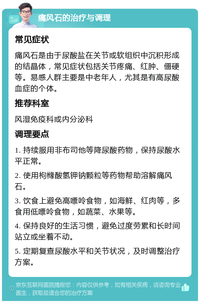 痛风石的治疗与调理 常见症状 痛风石是由于尿酸盐在关节或软组织中沉积形成的结晶体，常见症状包括关节疼痛、红肿、僵硬等。易感人群主要是中老年人，尤其是有高尿酸血症的个体。 推荐科室 风湿免疫科或内分泌科 调理要点 1. 持续服用非布司他等降尿酸药物，保持尿酸水平正常。 2. 使用枸橼酸氢钾钠颗粒等药物帮助溶解痛风石。 3. 饮食上避免高嘌呤食物，如海鲜、红肉等，多食用低嘌呤食物，如蔬菜、水果等。 4. 保持良好的生活习惯，避免过度劳累和长时间站立或坐着不动。 5. 定期复查尿酸水平和关节状况，及时调整治疗方案。