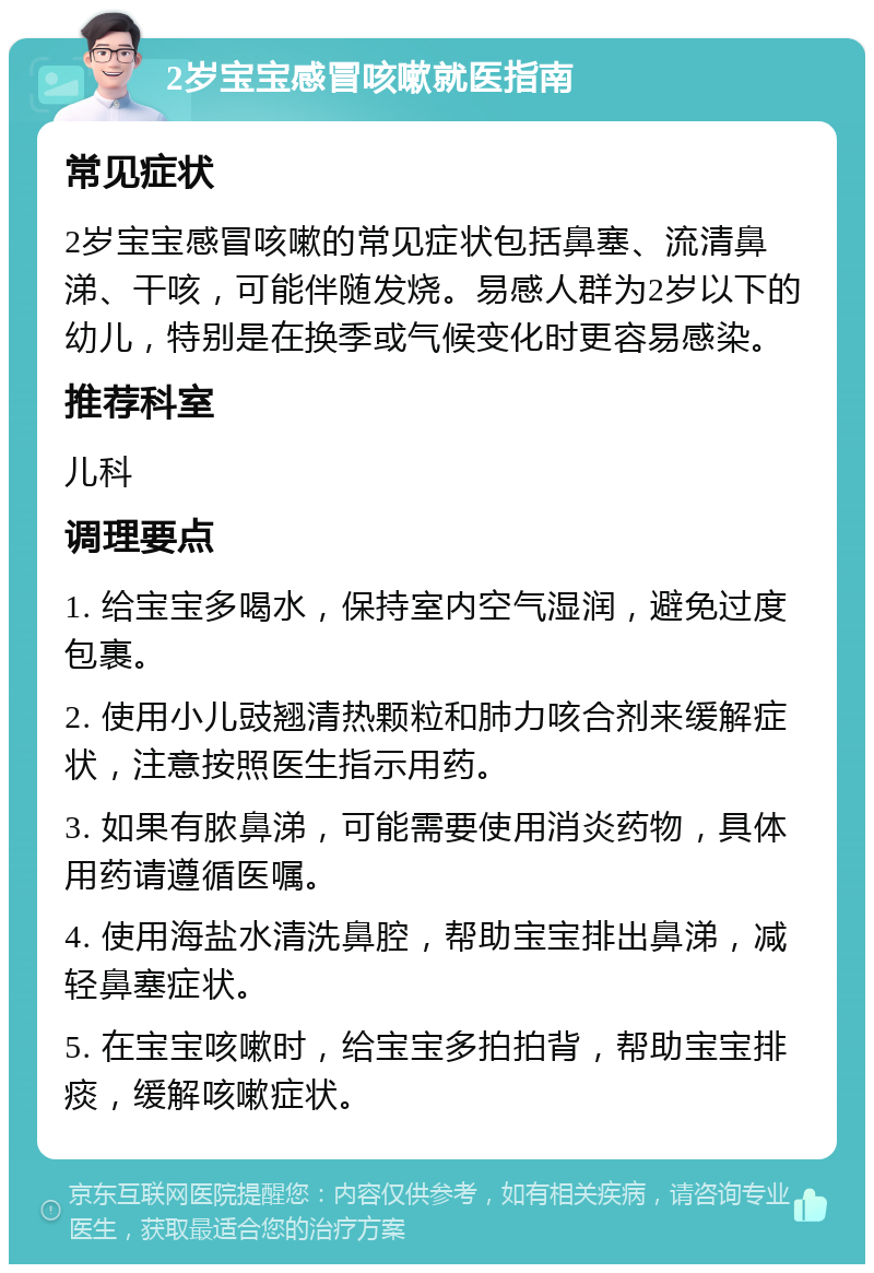 2岁宝宝感冒咳嗽就医指南 常见症状 2岁宝宝感冒咳嗽的常见症状包括鼻塞、流清鼻涕、干咳，可能伴随发烧。易感人群为2岁以下的幼儿，特别是在换季或气候变化时更容易感染。 推荐科室 儿科 调理要点 1. 给宝宝多喝水，保持室内空气湿润，避免过度包裹。 2. 使用小儿豉翘清热颗粒和肺力咳合剂来缓解症状，注意按照医生指示用药。 3. 如果有脓鼻涕，可能需要使用消炎药物，具体用药请遵循医嘱。 4. 使用海盐水清洗鼻腔，帮助宝宝排出鼻涕，减轻鼻塞症状。 5. 在宝宝咳嗽时，给宝宝多拍拍背，帮助宝宝排痰，缓解咳嗽症状。