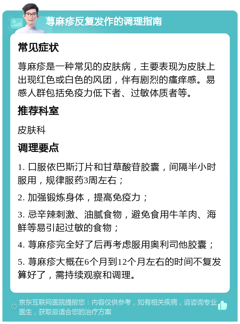 荨麻疹反复发作的调理指南 常见症状 荨麻疹是一种常见的皮肤病，主要表现为皮肤上出现红色或白色的风团，伴有剧烈的瘙痒感。易感人群包括免疫力低下者、过敏体质者等。 推荐科室 皮肤科 调理要点 1. 口服依巴斯汀片和甘草酸苷胶囊，间隔半小时服用，规律服药3周左右； 2. 加强锻炼身体，提高免疫力； 3. 忌辛辣刺激、油腻食物，避免食用牛羊肉、海鲜等易引起过敏的食物； 4. 荨麻疹完全好了后再考虑服用奥利司他胶囊； 5. 荨麻疹大概在6个月到12个月左右的时间不复发算好了，需持续观察和调理。