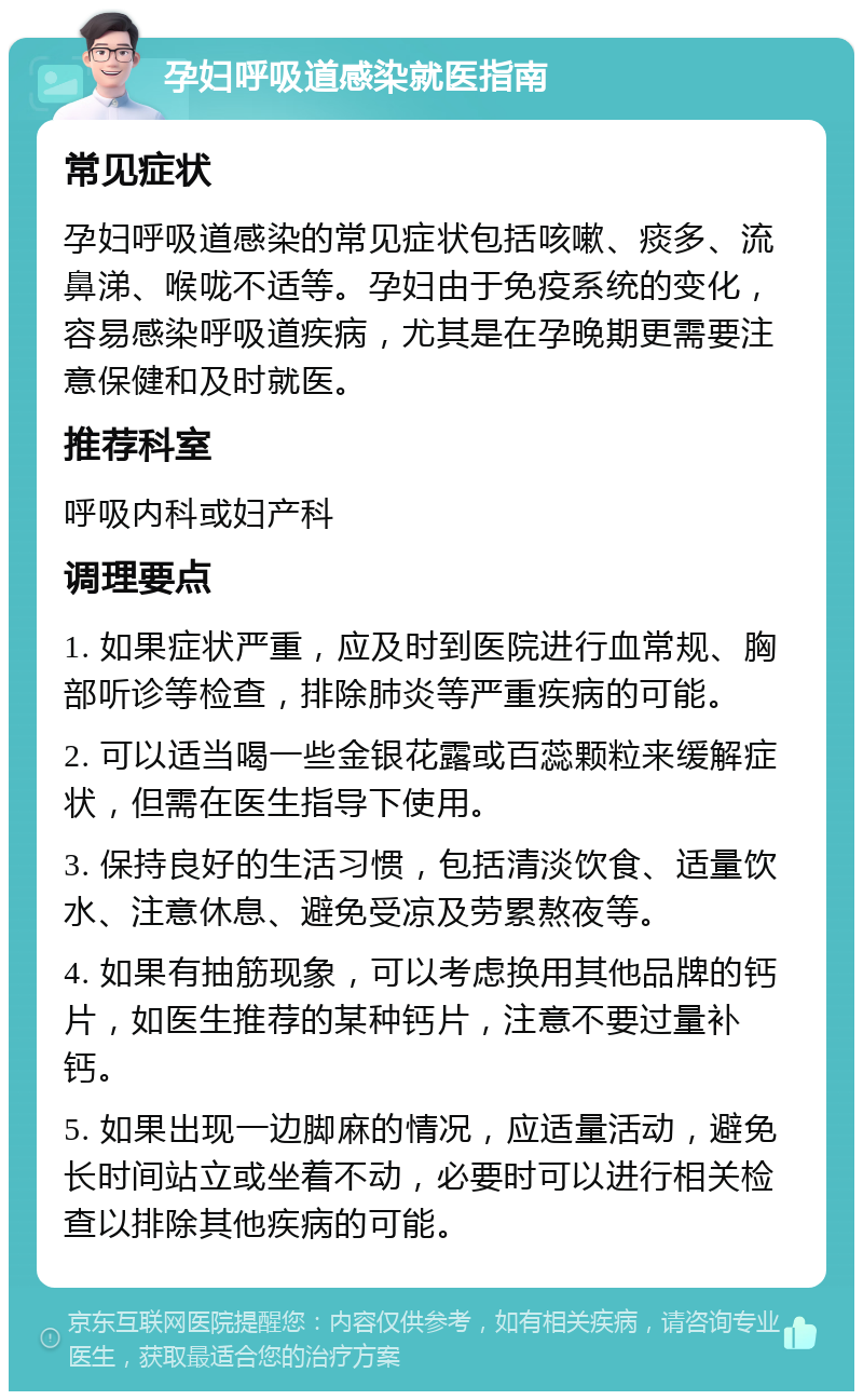 孕妇呼吸道感染就医指南 常见症状 孕妇呼吸道感染的常见症状包括咳嗽、痰多、流鼻涕、喉咙不适等。孕妇由于免疫系统的变化，容易感染呼吸道疾病，尤其是在孕晚期更需要注意保健和及时就医。 推荐科室 呼吸内科或妇产科 调理要点 1. 如果症状严重，应及时到医院进行血常规、胸部听诊等检查，排除肺炎等严重疾病的可能。 2. 可以适当喝一些金银花露或百蕊颗粒来缓解症状，但需在医生指导下使用。 3. 保持良好的生活习惯，包括清淡饮食、适量饮水、注意休息、避免受凉及劳累熬夜等。 4. 如果有抽筋现象，可以考虑换用其他品牌的钙片，如医生推荐的某种钙片，注意不要过量补钙。 5. 如果出现一边脚麻的情况，应适量活动，避免长时间站立或坐着不动，必要时可以进行相关检查以排除其他疾病的可能。