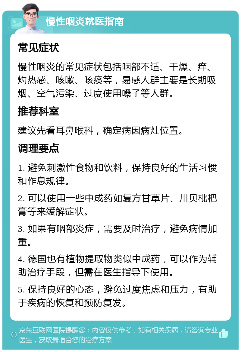 慢性咽炎就医指南 常见症状 慢性咽炎的常见症状包括咽部不适、干燥、痒、灼热感、咳嗽、咳痰等，易感人群主要是长期吸烟、空气污染、过度使用嗓子等人群。 推荐科室 建议先看耳鼻喉科，确定病因病灶位置。 调理要点 1. 避免刺激性食物和饮料，保持良好的生活习惯和作息规律。 2. 可以使用一些中成药如复方甘草片、川贝枇杷膏等来缓解症状。 3. 如果有咽部炎症，需要及时治疗，避免病情加重。 4. 德国也有植物提取物类似中成药，可以作为辅助治疗手段，但需在医生指导下使用。 5. 保持良好的心态，避免过度焦虑和压力，有助于疾病的恢复和预防复发。