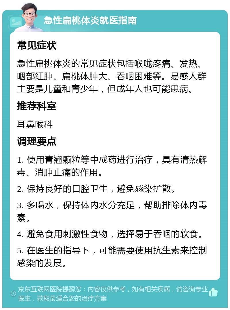 急性扁桃体炎就医指南 常见症状 急性扁桃体炎的常见症状包括喉咙疼痛、发热、咽部红肿、扁桃体肿大、吞咽困难等。易感人群主要是儿童和青少年，但成年人也可能患病。 推荐科室 耳鼻喉科 调理要点 1. 使用青翘颗粒等中成药进行治疗，具有清热解毒、消肿止痛的作用。 2. 保持良好的口腔卫生，避免感染扩散。 3. 多喝水，保持体内水分充足，帮助排除体内毒素。 4. 避免食用刺激性食物，选择易于吞咽的软食。 5. 在医生的指导下，可能需要使用抗生素来控制感染的发展。