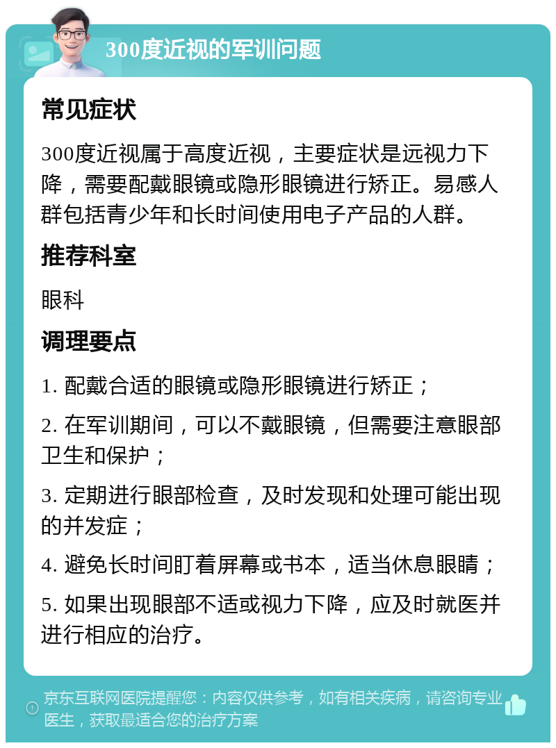 300度近视的军训问题 常见症状 300度近视属于高度近视，主要症状是远视力下降，需要配戴眼镜或隐形眼镜进行矫正。易感人群包括青少年和长时间使用电子产品的人群。 推荐科室 眼科 调理要点 1. 配戴合适的眼镜或隐形眼镜进行矫正； 2. 在军训期间，可以不戴眼镜，但需要注意眼部卫生和保护； 3. 定期进行眼部检查，及时发现和处理可能出现的并发症； 4. 避免长时间盯着屏幕或书本，适当休息眼睛； 5. 如果出现眼部不适或视力下降，应及时就医并进行相应的治疗。