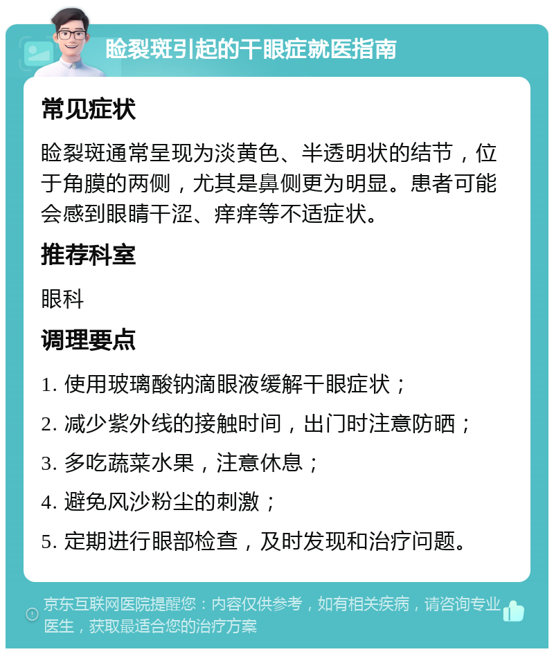 睑裂斑引起的干眼症就医指南 常见症状 睑裂斑通常呈现为淡黄色、半透明状的结节，位于角膜的两侧，尤其是鼻侧更为明显。患者可能会感到眼睛干涩、痒痒等不适症状。 推荐科室 眼科 调理要点 1. 使用玻璃酸钠滴眼液缓解干眼症状； 2. 减少紫外线的接触时间，出门时注意防晒； 3. 多吃蔬菜水果，注意休息； 4. 避免风沙粉尘的刺激； 5. 定期进行眼部检查，及时发现和治疗问题。