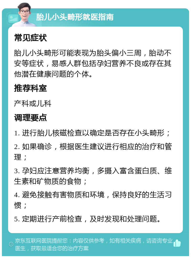 胎儿小头畸形就医指南 常见症状 胎儿小头畸形可能表现为胎头偏小三周，胎动不安等症状，易感人群包括孕妇营养不良或存在其他潜在健康问题的个体。 推荐科室 产科或儿科 调理要点 1. 进行胎儿核磁检查以确定是否存在小头畸形； 2. 如果确诊，根据医生建议进行相应的治疗和管理； 3. 孕妇应注意营养均衡，多摄入富含蛋白质、维生素和矿物质的食物； 4. 避免接触有害物质和环境，保持良好的生活习惯； 5. 定期进行产前检查，及时发现和处理问题。